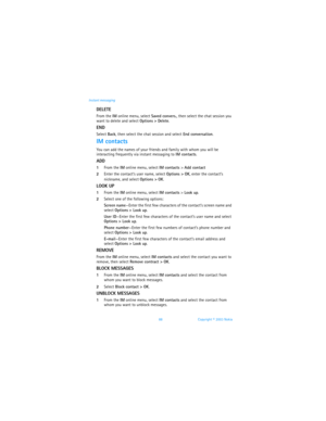 Page 9588 Copyright © 2003 Nokia Instant messaging
DELETE
From the IM online menu, select Saved convers., then select the chat session you 
want to delete and select Options > Delete.
END
Select Back, then select the chat session and select End conversation.
IM contacts
You can add the names of your friends and family with whom you will be 
interacting frequently via instant messaging to IM contacts.
ADD
1From the IM online menu, select IM contacts > Add contact
2Enter the contact’s user name, select Options >...