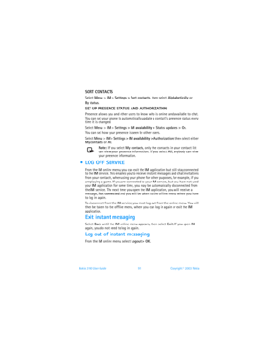 Page 98Nokia 3100 User Guide 91Copyright © 2003 Nokia
SORT CONTACTS
Select Menu > IM > Settings > Sort contacts, then select Alphabetically or 
By status.
SET UP PRESENCE STATUS AND AUTHORIZATION
Presence allows you and other users to know who is online and available to chat. 
You can set your phone to automatically update a contact’s presence status every 
time it is changed. 
Select Menu > IM > Settings > IM availability > Status updates > On.
You can set how your presence is seen by other users.
Select Menu...