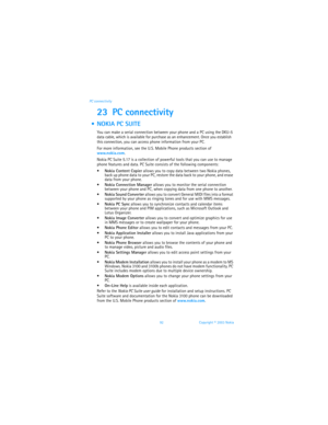 Page 9992 Copyright © 2003 Nokia PC connectivity
23 PC connectivity
  NOKIA PC SUITE
You can make a serial connection between your phone and a PC using the DKU-5 
data cable, which is available for purchase as an enhancement. Once you establish 
this connection, you can access phone information from your PC. 
For more information, see the U.S. Mobile Phone products section of 
www.nokia.com.
Nokia PC Suite 5.17 is a collection of powerful tools that you can use to manage 
phone features and data. PC Suite...