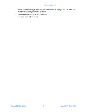Page 101Nokia 3200 User Guide 89Copyright © Nokia 2003 Organizer (Menu 7)
Home units in foreign units—Enter the number of foreign units it takes to 
make one unit of your home currency. 
2Enter the exchange rate and select OK. The exchange rate is saved. 