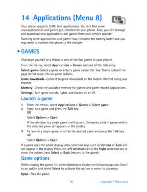 Page 10290 Copyright © Nokia 2003
14 Applications (Menu 8)
Your phone supports J2ME Java applications. You will find some 
Java applications and games pre-installed on your phone. Also, you can manage 
and download new applications and games from your service provider.
Running some applications and games may consume the battery faster and you 
may need to connect the phone to the charger.
 GAMES
Challenge yourself or a friend to one of the fun games in your phone!
From the menus, select Applications > Games and...