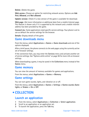 Page 103Nokia 3200 User Guide 91Copyright © Nokia 2003 Applications (Menu 8)
Delete—Delete the game.
Web access—Choose an option for restricting network access. Options are Ask 
first, Allowed, and Not allowed.
Update version—Check if a new version of the game is available for download. 
Web page—Get more information or additional data from a mobile Internet page. 
This feature is shown only if it is supported by the network and a mobile internet 
address has been provided by the game.
Connect via—Some...