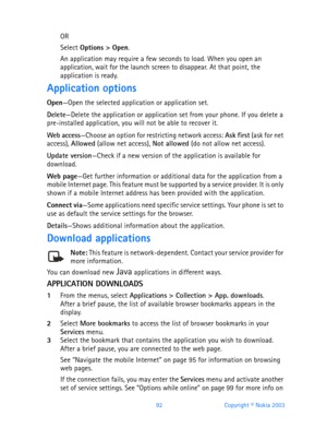 Page 10492 Copyright © Nokia 2003
OR
Select Options > Open.
An application may require a few seconds to load. When you open an 
application, wait for the launch screen to disappear. At that point, the 
application is ready.
Application options
Open—Open the selected application or application set.
Delete—Delete the application or application set from your phone. If you delete a 
pre-installed application, you will not be able to recover it.
Web access—Choose an option for restricting network access: Ask first...