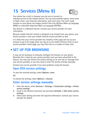 Page 10694 Copyright © Nokia 2003
15 Services (Menu 9)
Your phone has a built-in browser you can use to connect to 
selected services on the mobile Internet. You can view weather reports, check news 
or flight times, view financial information, and much more. The multi-mode 
browser on your phone can display content that uses Wireless Mark-up Language 
(WML) or extensible Hypertext Mark-up Language (XHTML).
This feature is a Network Service. Contact your service provider for more 
information.
Because mobile...