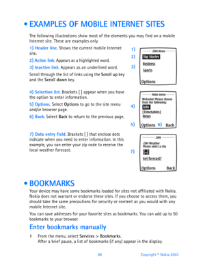 Page 10896 Copyright © Nokia 2003
  EXAMPLES OF MOBILE INTERNET SITES
The following illustrations show most of the elements you may find on a mobile 
Internet site. These are examples only.
1) Header line. Shows the current mobile Internet 
site.
2) Active link. Appears as a highlighted word.
3) Inactive link. Appears as an underlined word.
Scroll through the list of links using the Scroll up key 
and the Scroll down key. 
4) Selection list. Brackets [ ] appear when you have the option to enter information.
5)...