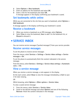 Page 109Nokia 3200 User Guide 97Copyright © Nokia 2003 Services (Menu 9)
2Select Options > New bookmark.3Enter an address for the bookmark and select OK.4Enter a title for the bookmark and select OK. A message appears in the display confirming your bookmark is saved.
Set bookmarks while online
While you are connected to the site that you want to bookmark, select Options > 
Add bookmark.
A message appears in the display confirming your bookmark is saved.
Receive a bookmark
1When you receive a bookmark as an OTA...
