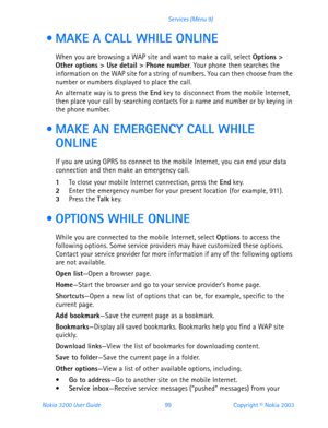 Page 111Nokia 3200 User Guide 99Copyright © Nokia 2003 Services (Menu 9)
  MAKE A CALL WHILE ONLINE
When you are browsing a WAP site and want to make a call, select Options > 
Other options > Use detail > Phone number. Your phone then searches the 
information on the WAP site for a string of numbers. You can then choose from the 
number or numbers displayed to place the call.
An alternate way is to press the End key to disconnect from the mobile Internet, 
then place your call by searching contacts for a name...