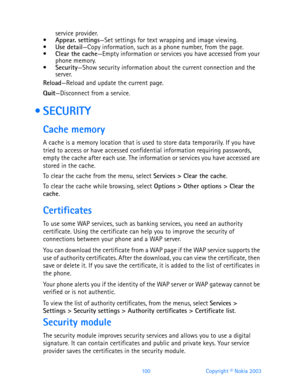 Page 112100 Copyright © Nokia 2003
service provider.Appear. settings—Set settings for text wrapping and image viewing.Use detail—Copy information, such as a phone number, from the page.Clear the cache—Empty information or services you have accessed from your 
phone memory.
Security—Show security information about the current connection and the 
server.
Reload—Reload and update the current page.
Quit—Disconnect from a service.
  SECURITY
Cache memory
A cache is a memory location that is used to store data...