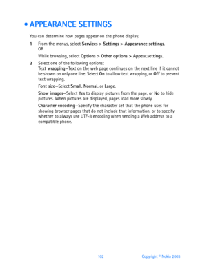 Page 114102 Copyright © Nokia 2003
  APPEARANCE SETTINGS
You can determine how pages appear on the phone display.
1From the menus, select Services > Settings > Appearance settings.OR
While browsing, select Options > Other options > Appear.settings.
2Select one of the following options:Text wrapping—Text on the web page continues on the next line if it cannot 
be shown on only one line. Select On to allow text wrapping, or Off to prevent 
text wrapping.
Font size—Select Small, Normal, or Large.
Show...