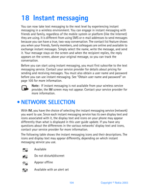Page 116104 Copyright © Nokia 2003
18 Instant messaging
You can now take text messaging to the next level by experiencing instant 
messaging in a wireless environment. You can engage in instant messaging with 
friends and family, regardless of the mobile system or platform (like the Internet) 
they are using. It is different from using SMS or e-mail addresses to send messages 
because you can have a true, two-way conversation. The contact list feature shows 
you when your friends, family members, and colleagues...
