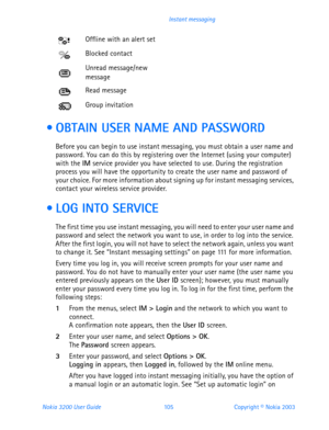Page 117Nokia 3200 User Guide 105Copyright © Nokia 2003 Instant messaging
  OBTAIN USER NAME AND PASSWORD
Before you can begin to use instant messaging, you must obtain a user name and 
password. You can do this by registering over the Internet (using your computer) 
with the IM service provider you have selected to use. During the registration 
process you will have the opportunity to create the user name and password of 
your choice. For more information about signing up for instant messaging services,...