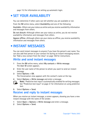 Page 118106 Copyright © Nokia 2003
page 11 2 for information on setting up automatic login.
  SET YOUR AVAILABILITY
You can determine if other users can tell whether you are available or not.
From the IM online menu, select Availability and one of the following:
Available—Others see your status as online and you receive availability information 
and messages from others.
Do not disturb—Although others see your status as online, you do not receive 
availability information and messages from others.
Appear...