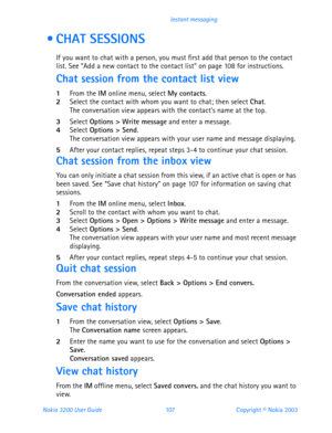 Page 119Nokia 3200 User Guide 107Copyright © Nokia 2003 Instant messaging
  CHAT SESSIONS
If you want to chat with a person, you must first add that person to the contact 
list. See “Add a new contact to the contact list” on page 108 for instructions.
Chat session from the contact list view
1From the IM online menu, select My contacts.2Select the contact with whom you want to chat; then select Chat.The conversation view appears with the contact’s name at the top.
3Select Options > Write message and enter a...