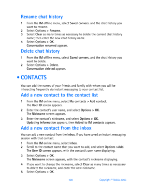 Page 120108 Copyright © Nokia 2003
Rename chat history
1From the IM offline menu, select Saved convers. and the chat history you 
want to rename.
2Select Options > Rename.3Select Clear as many times as necessary to delete the current chat history 
name; then enter the new chat history name.
4Select Options > OK.Conversation renamed appears.
Delete chat history
1From the IM offline menu, select Saved convers. and the chat history you 
want to delete.
2Select Options > Delete.Conversation deleted appears....