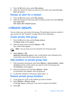 Page 122110 Copyright © Nokia 2003
1From the IM online menu, select My contacts.2Select the contact for whom you want to set an alert; then select Set alert.Alert set appears.
Release an alert for a contact
1From the IM online menu, select My contacts.2Select the contact for whom you want to release an alert; then select Release 
user status alert.
User status alert released appears.
  PRIVATE GROUPS
You can create your own private chat groups. The participants must be entered in 
your contact list. See...