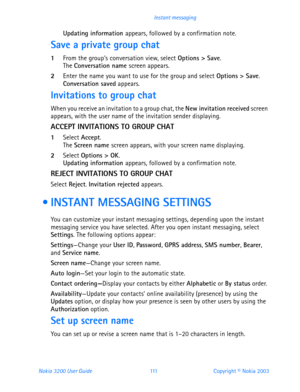 Page 123Nokia 3200 User Guide 111Copyright © Nokia 2003 Instant messaging
Updating information appears, followed by a confirmation note.
Save a private group chat
1From the group’s conversation view, select Options > Save.The Conversation name screen appears.
2Enter the name you want to use for the group and select Options > Save.Conversation saved appears.
Invitations to group chat
When you receive an invitation to a group chat, the New invitation received screen 
appears, with the user name of the invitation...