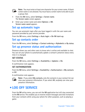 Page 124112 Copyright © Nokia 2003
Note:  You must enter at least one character for your screen name. A blank screen name is not allowed. You must have a screen name to be able to join 
a group chat.
1From the IM menu, select Settings > Screen name.The Screen name screen appears.
2Enter your screen name and select Options > OK.Screen name saved appears.
Set up automatic login
You can use automatic login after you have logged in with the user name and 
password provided by your service provider.
From the IM menu,...