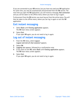 Page 125Nokia 3200 User Guide 11 3Copyright © Nokia 2003 Instant messaging
If you are connected to your IM service, but you have not used your IM application 
for some time, you may be automatically disconnected from the IM service. The 
next time you open the IM application, you will receive a message, Not connected 
and you will be taken to the offline menu where you have to log in again.
To disconnect from the IM service, you must log out from the online menu. You will 
then be taken to the offline menu,...