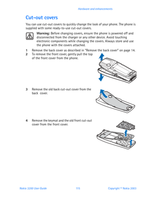 Page 127Nokia 3200 User Guide 11 5Copyright © Nokia 2003 Hardware and enhancements
Cut-out covers
You can use cut-out covers to quickly change the look of your phone. The phone is 
supplied with some ready-to-use cut-out covers.
Warning: Before changing covers, ensure the phone is powered off and disconnected from the charger or any other device. Avoid touching 
electronic components while changing the covers. Always store and use 
the phone with the covers attached.
1Remove the back cover as described in...