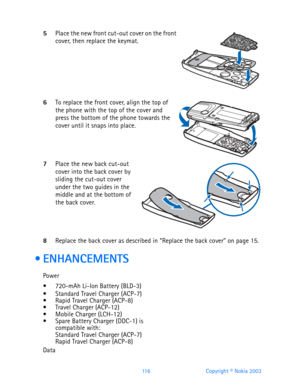 Page 128116 Copyright © Nokia 2003
5Place the new front cut-out cover on the front cover, then replace the keymat.        
6To replace the front cover, align the top of the phone with the top of the cover and 
press the bottom of the phone towards the 
cover until it snaps into place.
    
7Place the new back cut-out cover into the back cover by 
sliding the cut-out cover 
under the two guides in the 
middle and at the bottom of 
the back cover.
    
8Replace the back cover as described in “Replace the back...