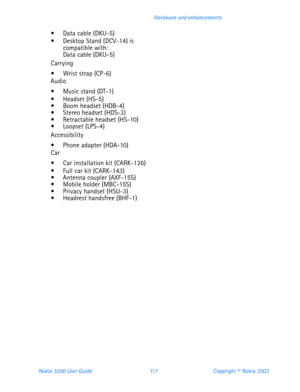 Page 129Nokia 3200 User Guide 11 7Copyright © Nokia 2003 Hardware and enhancements
 Data cable (DKU-5) Desktop Stand (DCV-14) is compatible with: Data cable (DKU-5)
Carrying
 Wrist strap (CP-6)Audio
 Music stand (DT-1) Headset (HS-5) Boom headset (HDB-4) Stereo headset (HDS-3) Retractable headset (HS-10) Loopset (LPS-4)
Accessibility
 Phone adapter (HDA-10)Car
 Car installation kit (CARK-126) Full car kit (CARK-143) Antenna coupler (AXF-15S) Mobile holder (MBC-15S) Privacy handset (HSU-3)...