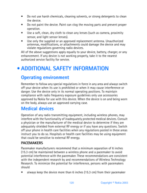 Page 132120 Copyright © Nokia 2003
 Do not use harsh chemicals, cleaning solvents, or strong detergents to clean 
the device. 
 Do not paint the device. Paint can clog the moving parts and prevent proper 
operation.
 Use a soft, clean, dry cloth to clean any lenses (such as camera, proximity 
sensor, and light sensor lenses).
 Use only the supplied or an approved replacement antenna. Unauthorized 
antennas, modifications, or attachments could damage the device and may 
violate regulations governing radio...