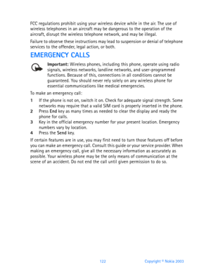 Page 134122 Copyright © Nokia 2003
FCC regulations prohibit using your wireless device while in the air. The use of 
wireless telephones in an aircraft may be dangerous to the operation of the 
aircraft, disrupt the wireless telephone network, and may be illegal.
Failure to observe these instructions may lead to suspension or denial of telephone 
services to the offender, legal action, or both.
EMERGENCY CALLS
Important: Wireless phones, including this phone, operate using radio signals, wireless networks,...