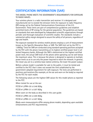 Page 135Nokia 3200 User Guide 123Copyright © Nokia 2003 Reference information
CERTIFICATION INFORMATION (SAR)
THIS MODEL PHONE MEETS THE GOVERNMENTS REQUIREMENTS FOR EXPOSURE 
TO RADIO WAVES.
Your wireless phone is a radio transmitter and receiver. It is designed and 
manufactured not to exceed the emission limits for exposure to radio frequency 
(RF) energy set by the Federal Communications Commission of the U.S. 
Government. These limits are part of comprehensive guidelines and establish 
permitted levels of...