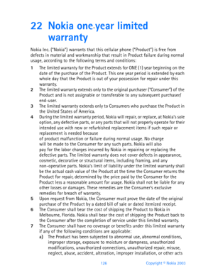 Page 138126 Copyright © Nokia 2003
22 Nokia one-year limited 
warranty
Nokia Inc. (“Nokia”) warrants that this cellular phone (“Product”) is free from 
defects in material and workmanship that result in Product failure during normal 
usage, according to the following terms and conditions:
1The limited warranty for the Product extends for ONE (1) year beginning on the 
date of the purchase of the Product. This one year period is extended by each 
whole day that the Product is out of your possession for repair...