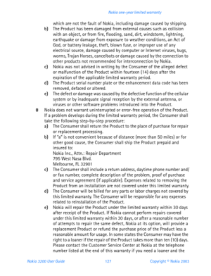 Page 139Nokia 3200 User Guide 127Copyright © Nokia 2003 Nokia one-year limited warranty
which are not the fault of Nokia, including damage caused by shipping.b)The Product has been damaged from external causes such as collision 
with an object, or from fire, flooding, sand, dirt, windstorm, lightning, 
earthquake or damage from exposure to weather conditions, an Act of 
God, or battery leakage, theft, blown fuse, or improper use of any 
electrical source, damage caused by computer or Internet viruses, bugs,...