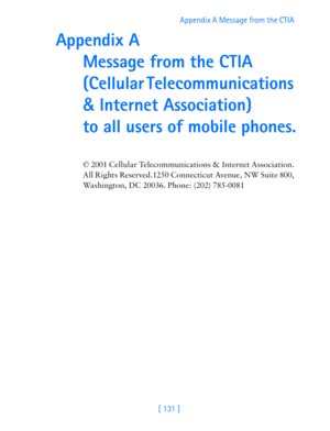 Page 143[ 131 ]Appendix A Message from the CTIA 
Appendix A  
Message from the CTIA 
(Cellular Telecommunications 
& Internet Association) 
 
to all users of mobile phones.
© 2001 Cellular Telecommunications & Internet Association.  
All Rights Reserved.1250 Connecticut Avenue, NW Suite 800, 
Washington, DC 20036. Phone: (202) 785-0081 