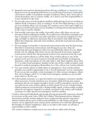 Page 145[ 133 ]Appendix A Message from the CTIA 
4 Suspend conversations during hazardous driving conditions or situations. Let 
the person you are speaking with know you are driving; if necessary, suspend the 
call in heavy traffic or hazardous weather conditions. Rain, sleet, snow and ice 
can be hazardous, but so is heavy traffic. As a driver, your first responsibility is 
to pay attention to the road.
5 Do not take notes or look up phone numbers while driving. If you are reading an 
address book or business...