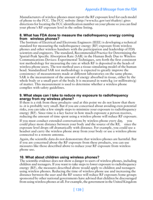 Page 151[ 139 ]  Appendix B Message from the FDA 
Manufacturers of wireless phones must report the RF exposure level for each model 
of phone to the FCC. The FCC website (http://www.fcc.gov/oet/rfsafety) gives 
directions for locating the FCC identification number on your phone so you can find 
your phone’s RF exposure level in the online listing.
 8. What has FDA done to measure the radiofrequency energy coming 
from   wireless phones?
The Institute of Electrical and Electronic Engineers (IEEE) is developing a...