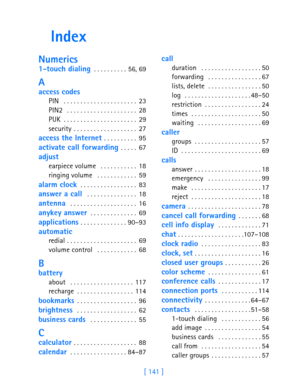 Page 153[ 141 ]
Index
Numerics
1-touch dialing . . . . . . . . . . 56, 69
A
access codes
PIN  . . . . . . . . . . . . . . . . . . . . . . 23
PIN2  . . . . . . . . . . . . . . . . . . . . . 28
PUK . . . . . . . . . . . . . . . . . . . . . . 29
security . . . . . . . . . . . . . . . . . . . 27
access the Internet . . . . . . . . . . 95
activate call forwarding . . . . . 67
adjust
earpiece volume  . . . . . . . . . . . 18
ringing volume  . . . . . . . . . . . . 59
alarm clock . . . . . . . . . . . . . . . . . 83...