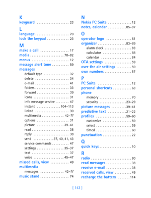 Page 155[ 143 ]
K
keyguard  . . . . . . . . . . . . . . . . . . . 23
L
language . . . . . . . . . . . . . . . . . . . . 70
lock the keypad . . . . . . . . . . . . . 23
M
make a call  . . . . . . . . . . . . . . . . . 17
media . . . . . . . . . . . . . . . . . . . . 78–82
menus  . . . . . . . . . . . . . . . . . . . . . . 12
message alert tone . . . . . . . . . . 59
messages
default type . . . . . . . . . . . . . . . 32
delete  . . . . . . . . . . . . . . . . . . . . 34
e-mail . . . . . . . . . . . . . . . . . ....