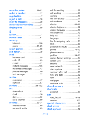 Page 156[ 144 ]
 
recorder, voice  . . . . . . . . . . . 81–82
redial a number  . . . . . . . . . . . . . 17
registration  . . . . . . . . . . . . . . . . . . 7
reject a call . . . . . . . . . . . . . . . . . 18
reply to messages  . . . . . . . . . . . 38
restore factory settings . . . . . . 74
ringing tone . . . . . . . . . . . . . . . . . 59
S
safety . . . . . . . . . . . . . . . . . . . . . . . . 1
screen saver . . . . . . . . . . . . . . . . . 61
security
Internet . . . . . . . . . . . . . . . . . .100
phone...
