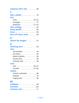 Page 157[ 145 ]
summary after call . . . . . . . . . .  69
T
take a photo . . . . . . . . . . . . . . . . 78
text
entry . . . . . . . . . . . . . . . . . . 20–22
messages  . . . . . . . . . . . . . . . . . 37
predictive . . . . . . . . . . . . . . 21–22
time settings . . . . . . . . . . . . . . . . 62
timed profile . . . . . . . . . . . . . . . . 60
tones  . . . . . . . . . . . . . . . . . . . . . . . 59
turn off alarm clock  . . . . . . . . 84
U
unlock the keypad  . . . . . . . . . . 23
V
vibrating alert  . . ....