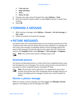 Page 51Nokia 3200 User Guide 39Copyright © Nokia 2003 Messages (Menu 1)
 I love you too
 Hugs and kisses
Sorry Sorry, I’m late
3Compose your reply using the keypad, then select Options > Send. 4Enter the recipient’s phone number, or select Find to retrieve a number from 
contacts.
5Select OK.
  FORWARD A MESSAGE
1While viewing a message, select Options > Forward > Via text message or 
Via e-mail. 
2Follow the prompts to forward the message.
 PICTURE MESSAGES
Your phone comes with 10 preloaded pictures....