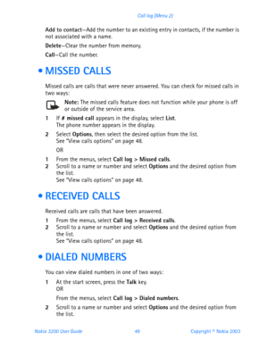 Page 61Nokia 3200 User Guide 49Copyright © Nokia 2003 Call log (Menu 2)
Add to contact—Add the number to an existing entry in contacts, if the number is 
not associated with a name.
Delete—Clear the number from memory.
Call—Call the number.
  MISSED CALLS
Missed calls are calls that were never answered. You can check for missed calls in 
two ways:
Note: The missed calls feature does not function while your phone is off or outside of the service area.
1If # missed call appears in the display, select List. The...