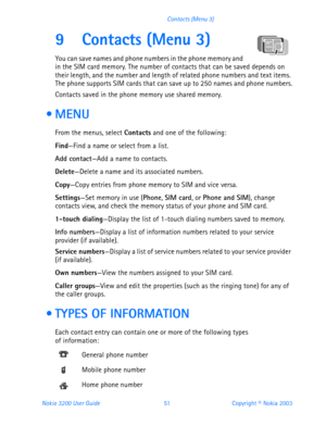 Page 63Nokia 3200 User Guide 51Copyright © Nokia 2003 Contacts (Menu 3)
9 Contacts (Menu 3)
You can save names and phone numbers in the phone memory and 
in the SIM card memory. The number of contacts that can be saved depends on 
their length, and the number and length of related phone numbers and text items. 
The phone supports SIM cards that can save up to 250 names and phone numbers.
Contacts saved in the phone memory use shared memory.
 MENU
From the menus, select Contacts and one of the following:...