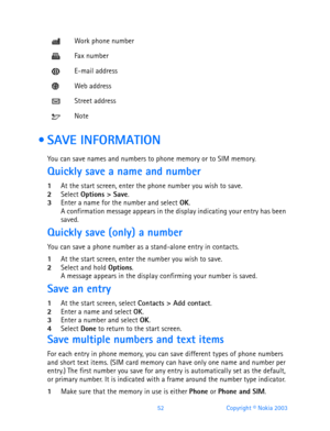 Page 6452 Copyright © Nokia 2003
  SAVE INFORMATION
You can save names and numbers to phone memory or to SIM memory.
Quickly save a name and number
1At the start screen, enter the phone number you wish to save.2Select Options > Save.3Enter a name for the number and select OK. A confirmation message appears in the display indicating your entry has been 
saved.
Quickly save (only) a number
You can save a phone number as a stand-alone entry in contacts.
1At the start screen, enter the number you wish to...