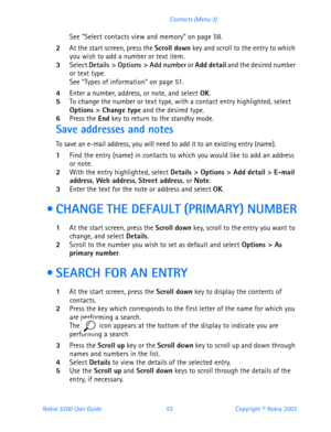 Page 65Nokia 3200 User Guide 53Copyright © Nokia 2003 Contacts (Menu 3)
See “Select contacts view and memory” on page 58.
2At the start screen, press the Scroll down key and scroll to the entry to which 
you wish to add a number or text item.
3Select Details > Options > Add number or Add detail and the desired number 
or text type.
See “Types of information” on page 51.
4Enter a number, address, or note, and select OK.5To change the number or text type, with a contact entry highlighted, select 
Options > Change...