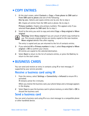 Page 67Nokia 3200 User Guide 55Copyright © Nokia 2003 Contacts (Menu 3)
 COPY ENTRIES
1At the start screen, select Contacts > Copy > From phone to SIM card or 
From SIM card to phone and one of the following:
One by one—Selects and copies entries one by one. Go to step 2.
All—Copies all entries from the SIM card or phone. Go to step 3.
Primary numbers—Copies only primary numbers. This appears only if you 
selected From phone to SIM card. Go to step 3.
2Scroll to the entry you wish to copy and select Copy >...