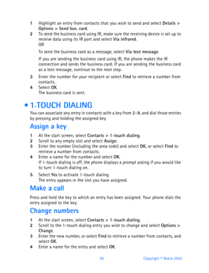 Page 6856 Copyright © Nokia 2003
1Highlight an entry from contacts that you wish to send and select Details > 
Options > Send bus. card.2To send the business card using IR, make sure the receiving device is set up to 
receive data using its IR port and select Via infrared.
OR
To send the business card as a message, select Via text message.
If you are sending the business card using IR, the phone makes the IR 
connection and sends the business card. If you are sending the business card 
as a text message,...