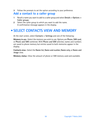 Page 7058 Copyright © Nokia 2003
3Follow the prompts to set the option according to your preference.
Add a contact to a caller group
1Recall a name you want to add to a caller group and select Details > Options > 
Caller groups.
2Select the caller group to which you want to add the name.A confirmation message appears in the display.
  SELECT CONTACTS VIEW AND MEMORY
At the start screen, select Contacts > Settings and one of the following:
Memory in use—Select the memory you wish to use. Options are Phone, SIM...