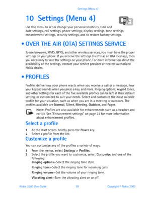 Page 71Nokia 3200 User Guide 59Copyright © Nokia 2003 Settings (Menu 4)
10 Settings (Menu 4)
Use this menu to set or change your personal shortcuts, time and 
date settings, call settings, phone settings, display settings, tone settings, 
enhancement settings, security settings, and to restore factory settings.
  OVER THE AIR (OTA) SETTINGS SERVICE
To use browsers, MMS, GPRS, and other wireless services, you must have the proper 
settings on your phone. If you receive the settings directly as an OTA message,...