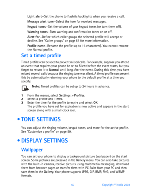 Page 7260 Copyright © Nokia 2003
Light alert—Set the phone to flash its backlights when you receive a call.
Message alert tone—Select the tone for received messages.
Keypad tones—Set the volume of your keypad tones (or turn them off).
Warning tones—Turn warning and confirmation tones on or off.
Alert for—Define which caller groups the selected profile will accept or 
decline. See “Caller groups” on page 57 for more information.
Profile name—Rename the profile (up to 16 characters). You cannot rename 
the Normal...