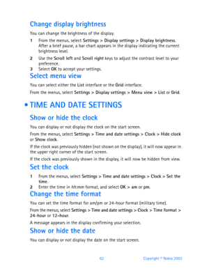 Page 7462 Copyright © Nokia 2003
Change display brightness
You can change the brightness of the display.
1From the menus, select Settings > Display settings > Display brightness.After a brief pause, a bar chart appears in the display indicating the current 
brightness level.
2Use the Scroll left and Scroll right keys to adjust the contrast level to your 
preference.
3Select OK to accept your settings.
Select menu view
You can select either the List interface or the Grid interface.
From the menus, select...