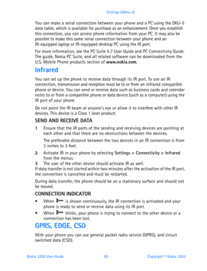 Page 77Nokia 3200 User Guide 65Copyright © Nokia 2003 Settings (Menu 4)
You can make a serial connection between your phone and a PC using the DKU-5 
data cable, which is available for purchase as an enhancement. Once you establish 
this connection, you can access phone information from your PC. It may also be 
possible to make this same serial connection between your phone and an 
IR-equipped laptop or IR-equipped desktop PC using the IR port.
For more information, see the PC Suite 5.7 User Guide and PC...