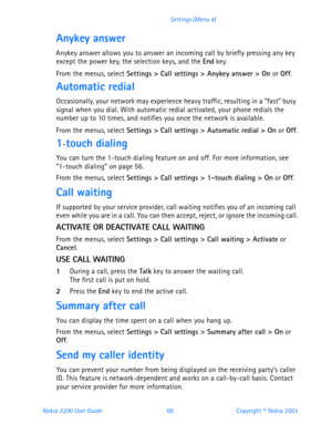Page 81Nokia 3200 User Guide 69Copyright © Nokia 2003 Settings (Menu 4)
Anykey answer
Anykey answer allows you to answer an incoming call by briefly pressing any key 
except the power key, the selection keys, and the End key.
From the menus, select Settings > Call settings > Anykey answer > On or Off.
Automatic redial
Occasionally, your network may experience heavy traffic, resulting in a “fast” busy 
signal when you dial. With automatic redial activated, your phone redials the 
number up to 10 times, and...